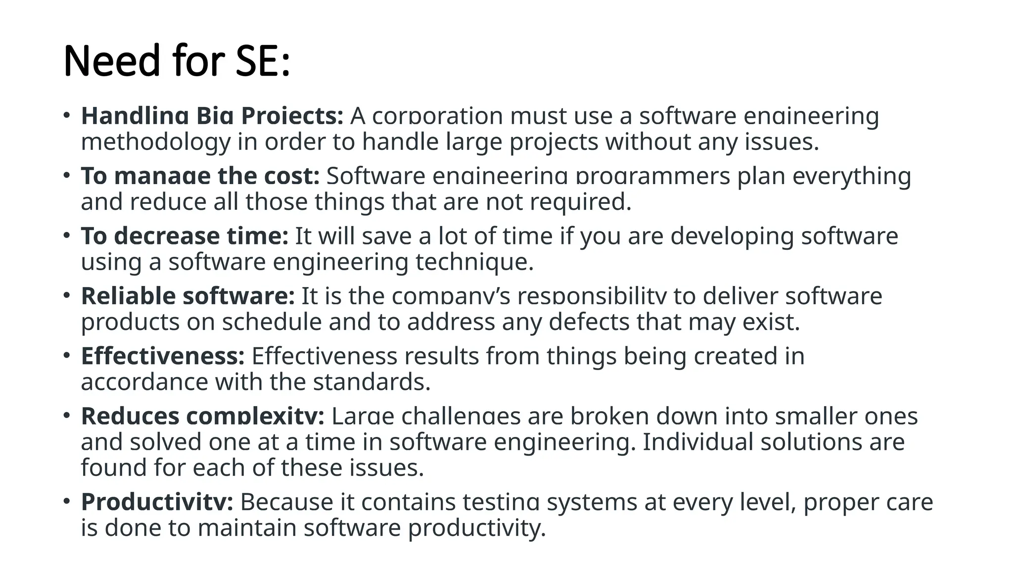 Need for SE:
• Handling Big Projects: A corporation must use a software engineering
methodology in order to handle large projects without any issues.
• To manage the cost: Software engineering programmers plan everything
and reduce all those things that are not required.
• To decrease time: It will save a lot of time if you are developing software
using a software engineering technique.
• Reliable software: It is the company’s responsibility to deliver software
products on schedule and to address any defects that may exist.
• Effectiveness: Effectiveness results from things being created in
accordance with the standards.
• Reduces complexity: Large challenges are broken down into smaller ones
and solved one at a time in software engineering. Individual solutions are
found for each of these issues.
• Productivity: Because it contains testing systems at every level, proper care
is done to maintain software productivity.
 