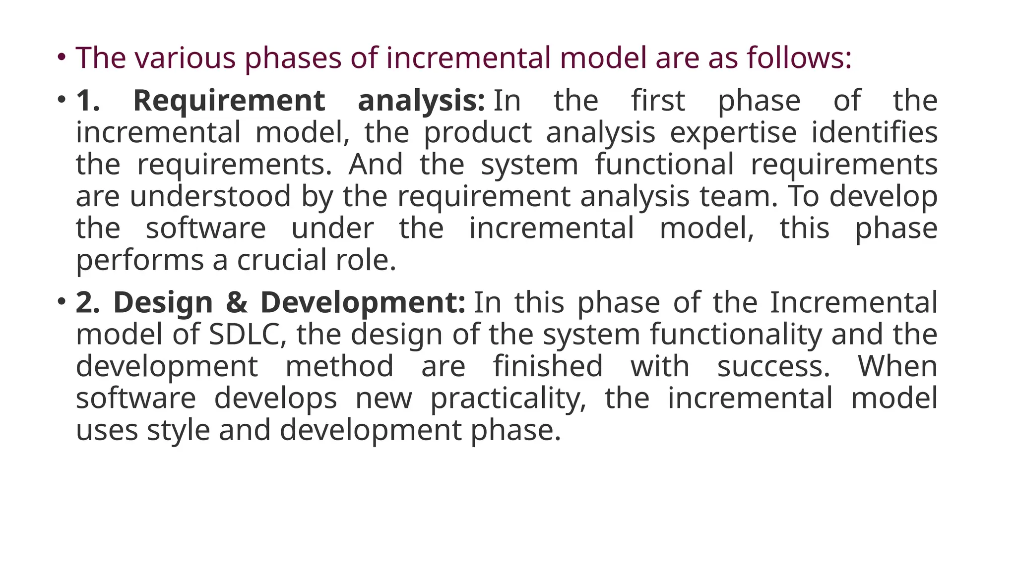• The various phases of incremental model are as follows:
• 1. Requirement analysis: In the first phase of the
incremental model, the product analysis expertise identifies
the requirements. And the system functional requirements
are understood by the requirement analysis team. To develop
the software under the incremental model, this phase
performs a crucial role.
• 2. Design & Development: In this phase of the Incremental
model of SDLC, the design of the system functionality and the
development method are finished with success. When
software develops new practicality, the incremental model
uses style and development phase.
 
