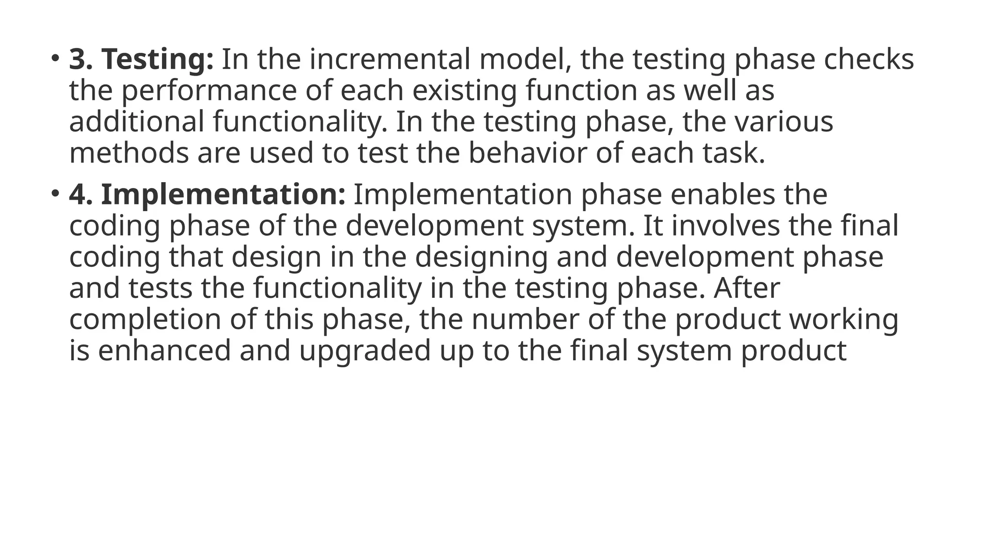 • 3. Testing: In the incremental model, the testing phase checks
the performance of each existing function as well as
additional functionality. In the testing phase, the various
methods are used to test the behavior of each task.
• 4. Implementation: Implementation phase enables the
coding phase of the development system. It involves the final
coding that design in the designing and development phase
and tests the functionality in the testing phase. After
completion of this phase, the number of the product working
is enhanced and upgraded up to the final system product
 