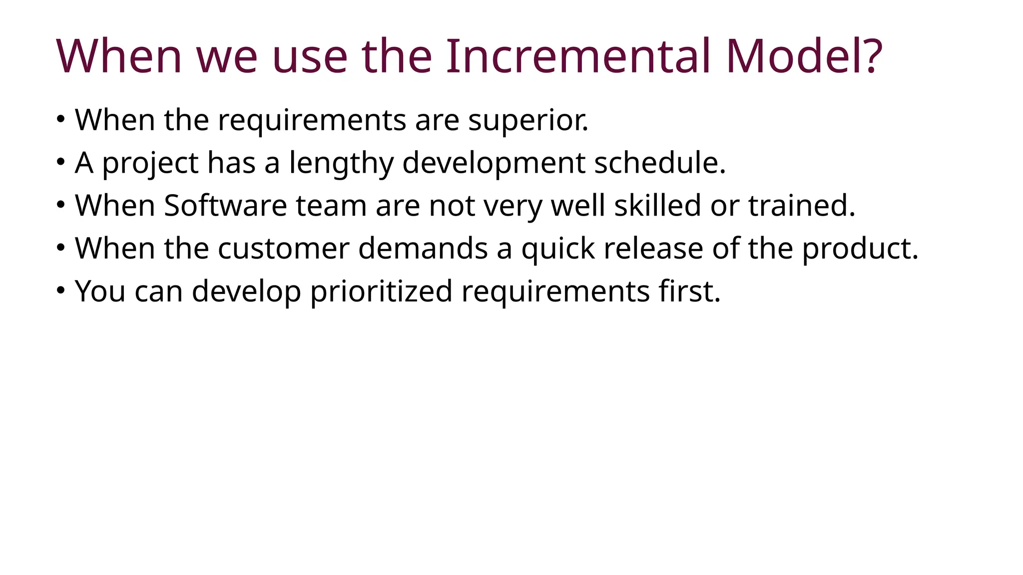 When we use the Incremental Model?
• When the requirements are superior.
• A project has a lengthy development schedule.
• When Software team are not very well skilled or trained.
• When the customer demands a quick release of the product.
• You can develop prioritized requirements first.
 