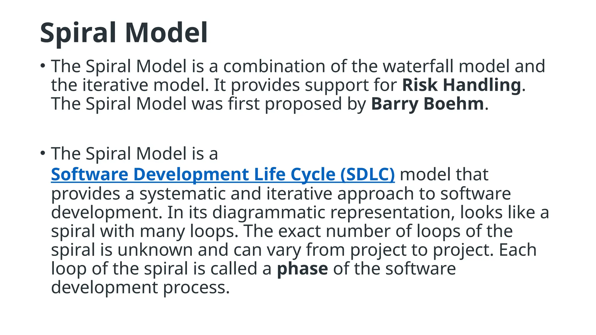 Spiral Model
• The Spiral Model is a combination of the waterfall model and
the iterative model. It provides support for Risk Handling.
The Spiral Model was first proposed by Barry Boehm.
• The Spiral Model is a
Software Development Life Cycle (SDLC) model that
provides a systematic and iterative approach to software
development. In its diagrammatic representation, looks like a
spiral with many loops. The exact number of loops of the
spiral is unknown and can vary from project to project. Each
loop of the spiral is called a phase of the software
development process.
 