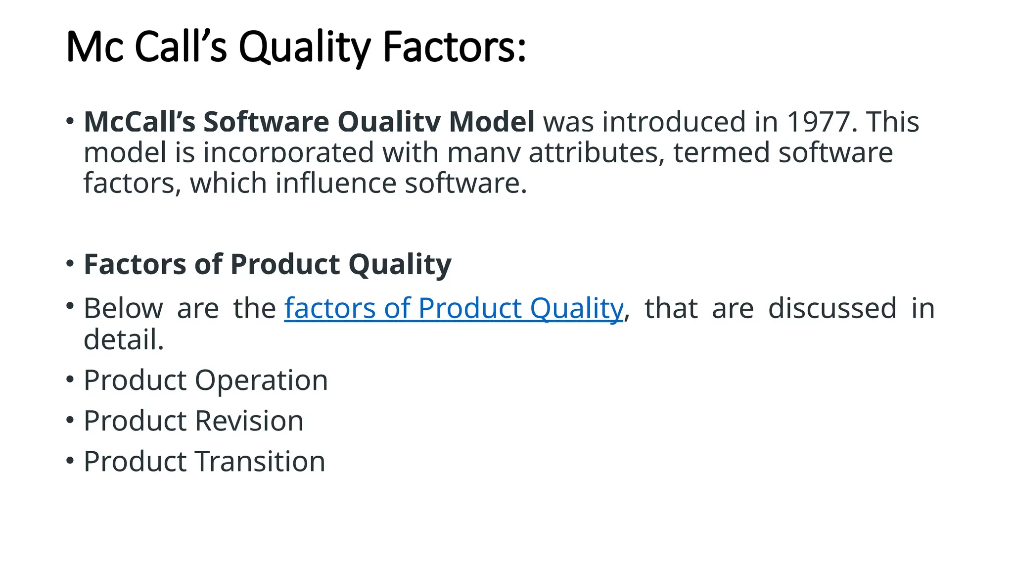 Mc Call’s Quality Factors:
• McCall’s Software Quality Model was introduced in 1977. This
model is incorporated with many attributes, termed software
factors, which influence software.
• Factors of Product Quality
• Below are the factors of Product Quality, that are discussed in
detail.
• Product Operation
• Product Revision
• Product Transition
 