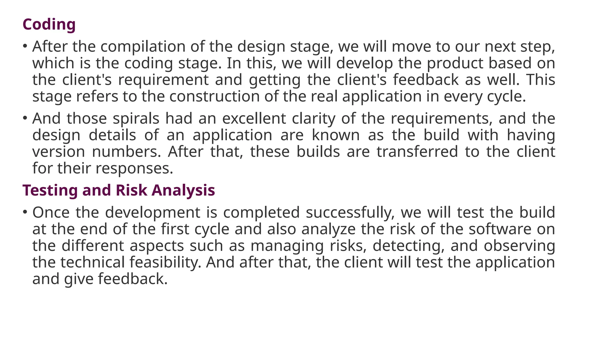 Coding
• After the compilation of the design stage, we will move to our next step,
which is the coding stage. In this, we will develop the product based on
the client's requirement and getting the client's feedback as well. This
stage refers to the construction of the real application in every cycle.
• And those spirals had an excellent clarity of the requirements, and the
design details of an application are known as the build with having
version numbers. After that, these builds are transferred to the client
for their responses.
Testing and Risk Analysis
• Once the development is completed successfully, we will test the build
at the end of the first cycle and also analyze the risk of the software on
the different aspects such as managing risks, detecting, and observing
the technical feasibility. And after that, the client will test the application
and give feedback.
 