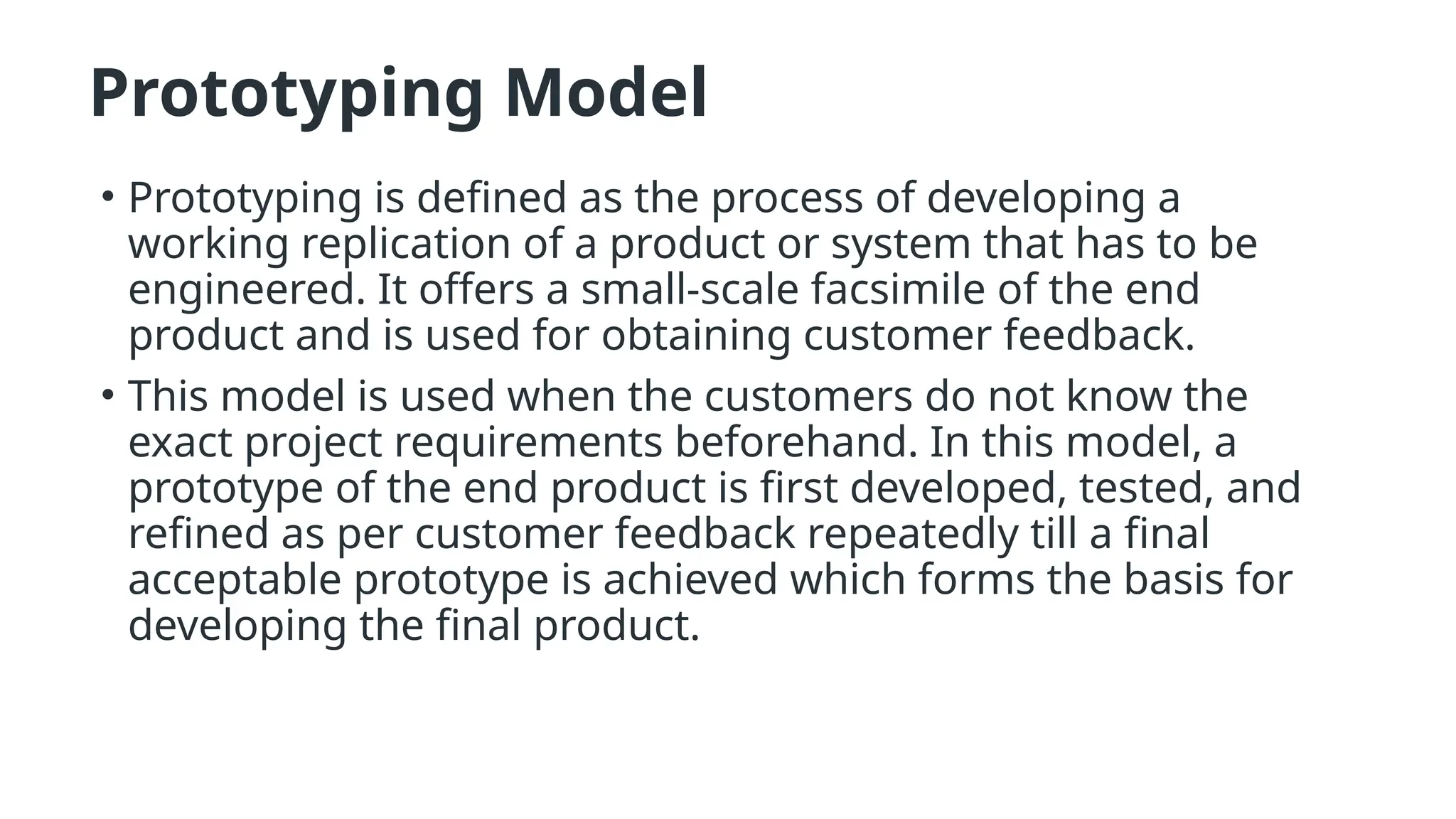 Prototyping Model
• Prototyping is defined as the process of developing a
working replication of a product or system that has to be
engineered. It offers a small-scale facsimile of the end
product and is used for obtaining customer feedback.
• This model is used when the customers do not know the
exact project requirements beforehand. In this model, a
prototype of the end product is first developed, tested, and
refined as per customer feedback repeatedly till a final
acceptable prototype is achieved which forms the basis for
developing the final product.
 