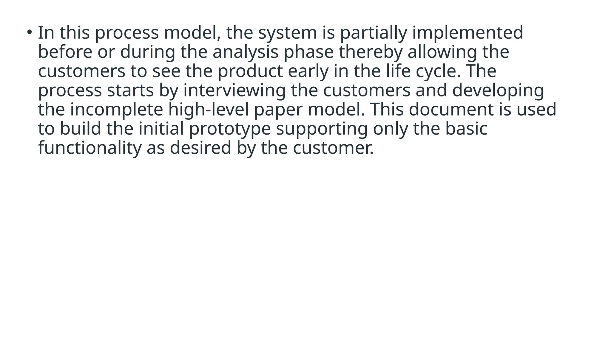 • In this process model, the system is partially implemented
before or during the analysis phase thereby allowing the
customers to see the product early in the life cycle. The
process starts by interviewing the customers and developing
the incomplete high-level paper model. This document is used
to build the initial prototype supporting only the basic
functionality as desired by the customer.
 