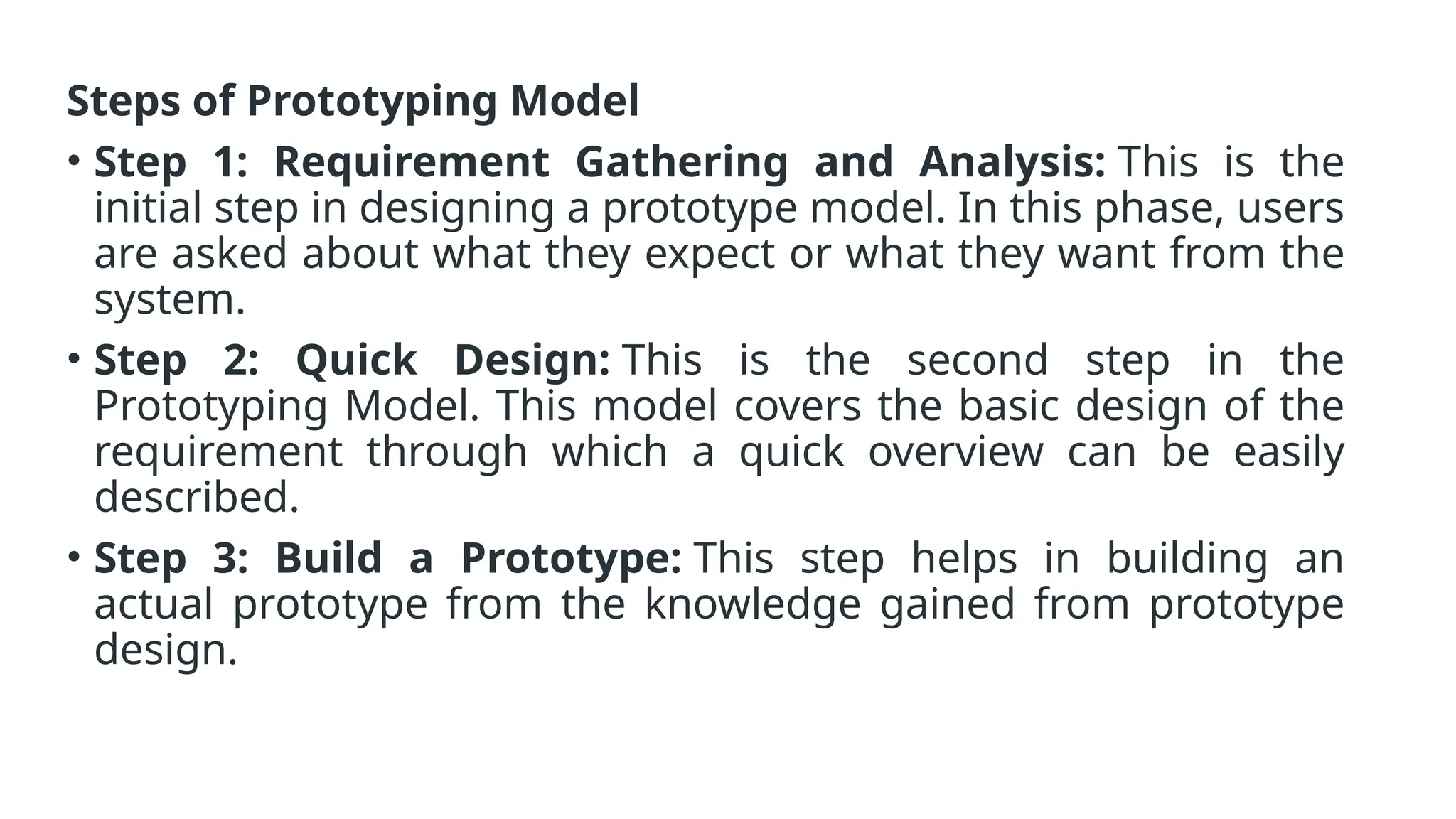 Steps of Prototyping Model
• Step 1: Requirement Gathering and Analysis: This is the
initial step in designing a prototype model. In this phase, users
are asked about what they expect or what they want from the
system.
• Step 2: Quick Design: This is the second step in the
Prototyping Model. This model covers the basic design of the
requirement through which a quick overview can be easily
described.
• Step 3: Build a Prototype: This step helps in building an
actual prototype from the knowledge gained from prototype
design.
 