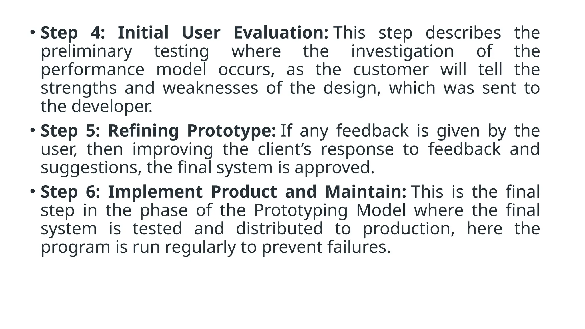 • Step 4: Initial User Evaluation: This step describes the
preliminary testing where the investigation of the
performance model occurs, as the customer will tell the
strengths and weaknesses of the design, which was sent to
the developer.
• Step 5: Refining Prototype: If any feedback is given by the
user, then improving the client’s response to feedback and
suggestions, the final system is approved.
• Step 6: Implement Product and Maintain: This is the final
step in the phase of the Prototyping Model where the final
system is tested and distributed to production, here the
program is run regularly to prevent failures.
 