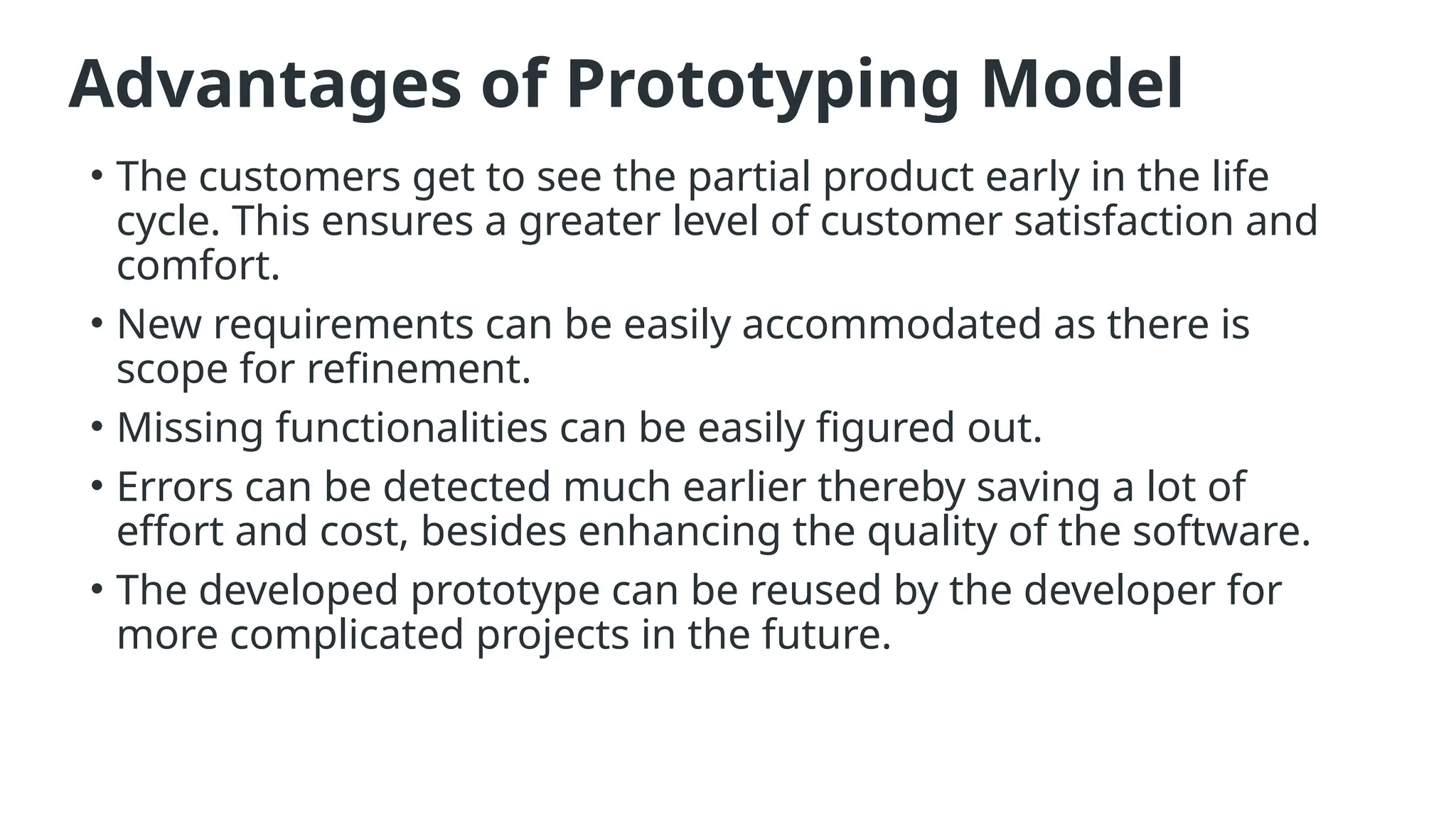Advantages of Prototyping Model
• The customers get to see the partial product early in the life
cycle. This ensures a greater level of customer satisfaction and
comfort.
• New requirements can be easily accommodated as there is
scope for refinement.
• Missing functionalities can be easily figured out.
• Errors can be detected much earlier thereby saving a lot of
effort and cost, besides enhancing the quality of the software.
• The developed prototype can be reused by the developer for
more complicated projects in the future.
 
