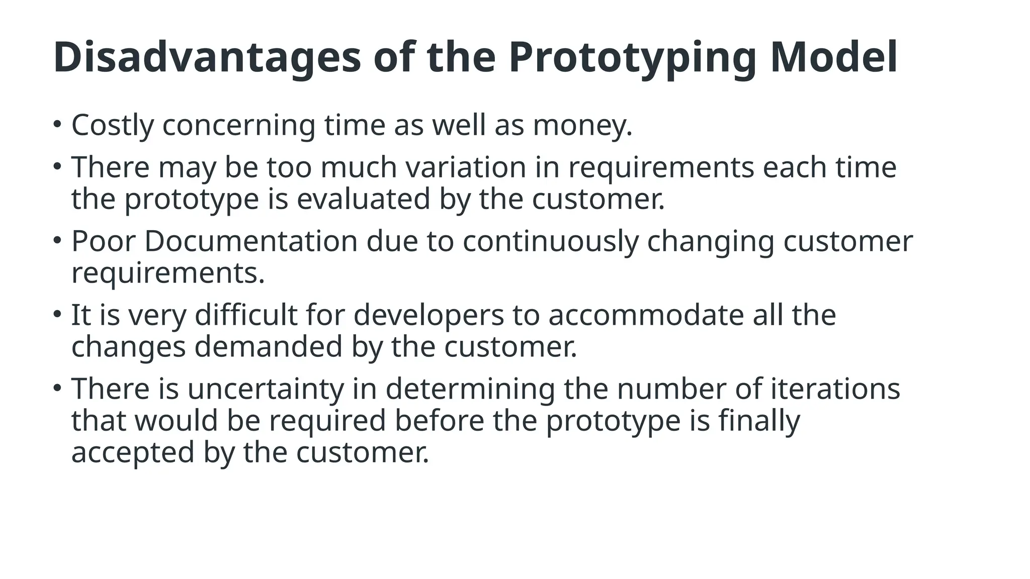 Disadvantages of the Prototyping Model
• Costly concerning time as well as money.
• There may be too much variation in requirements each time
the prototype is evaluated by the customer.
• Poor Documentation due to continuously changing customer
requirements.
• It is very difficult for developers to accommodate all the
changes demanded by the customer.
• There is uncertainty in determining the number of iterations
that would be required before the prototype is finally
accepted by the customer.
 
