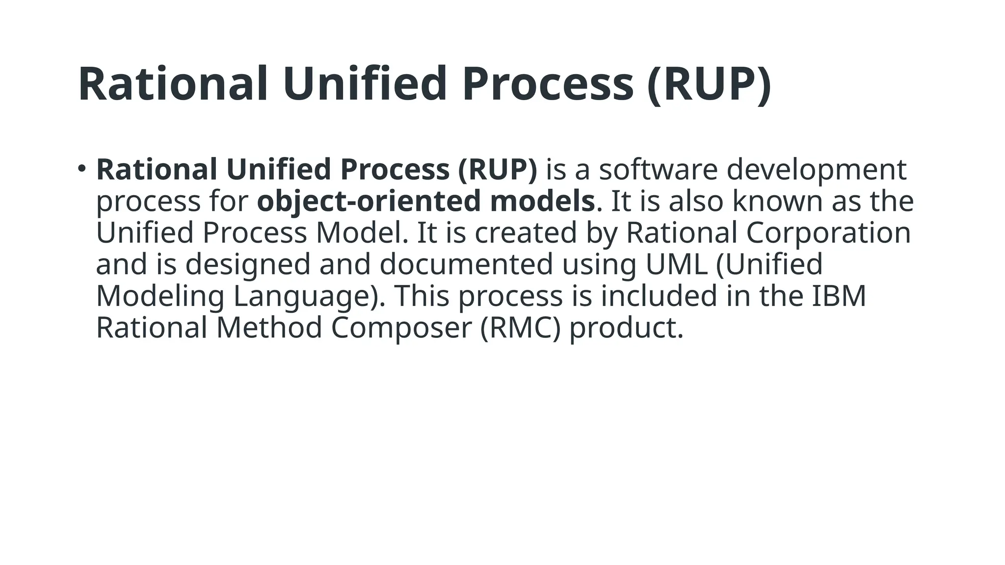 Rational Unified Process (RUP)
• Rational Unified Process (RUP) is a software development
process for object-oriented models. It is also known as the
Unified Process Model. It is created by Rational Corporation
and is designed and documented using UML (Unified
Modeling Language). This process is included in the IBM
Rational Method Composer (RMC) product.
 