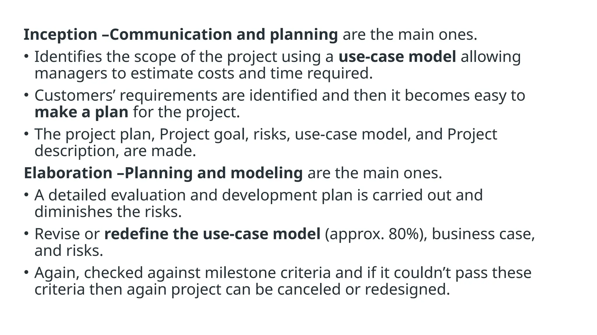 Inception –Communication and planning are the main ones.
• Identifies the scope of the project using a use-case model allowing
managers to estimate costs and time required.
• Customers’ requirements are identified and then it becomes easy to
make a plan for the project.
• The project plan, Project goal, risks, use-case model, and Project
description, are made.
Elaboration –Planning and modeling are the main ones.
• A detailed evaluation and development plan is carried out and
diminishes the risks.
• Revise or redefine the use-case model (approx. 80%), business case,
and risks.
• Again, checked against milestone criteria and if it couldn’t pass these
criteria then again project can be canceled or redesigned.
 