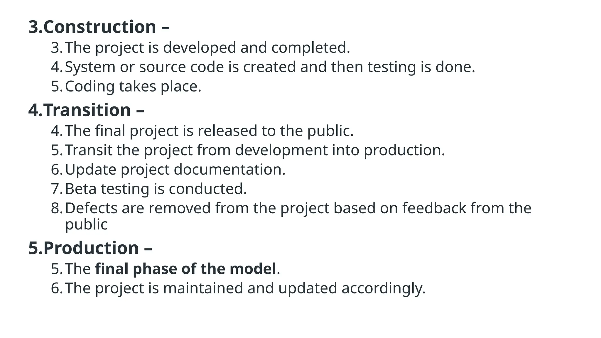 3.Construction –
3.The project is developed and completed.
4.System or source code is created and then testing is done.
5.Coding takes place.
4.Transition –
4.The final project is released to the public.
5.Transit the project from development into production.
6.Update project documentation.
7.Beta testing is conducted.
8.Defects are removed from the project based on feedback from the
public
5.Production –
5.The final phase of the model.
6.The project is maintained and updated accordingly.
 
