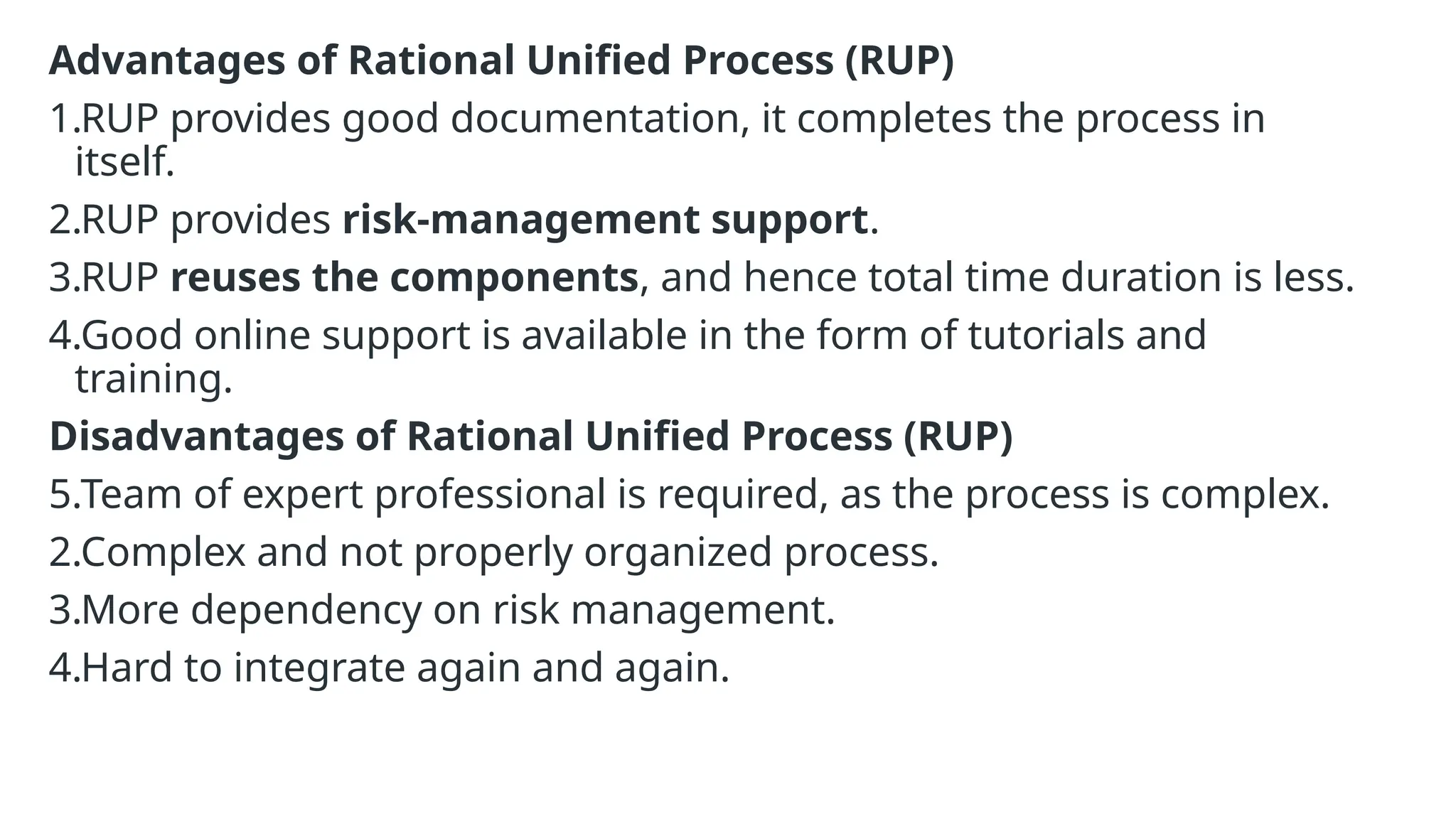 Advantages of Rational Unified Process (RUP)
1.RUP provides good documentation, it completes the process in
itself.
2.RUP provides risk-management support.
3.RUP reuses the components, and hence total time duration is less.
4.Good online support is available in the form of tutorials and
training.
Disadvantages of Rational Unified Process (RUP)
5.Team of expert professional is required, as the process is complex.
2.Complex and not properly organized process.
3.More dependency on risk management.
4.Hard to integrate again and again.
 