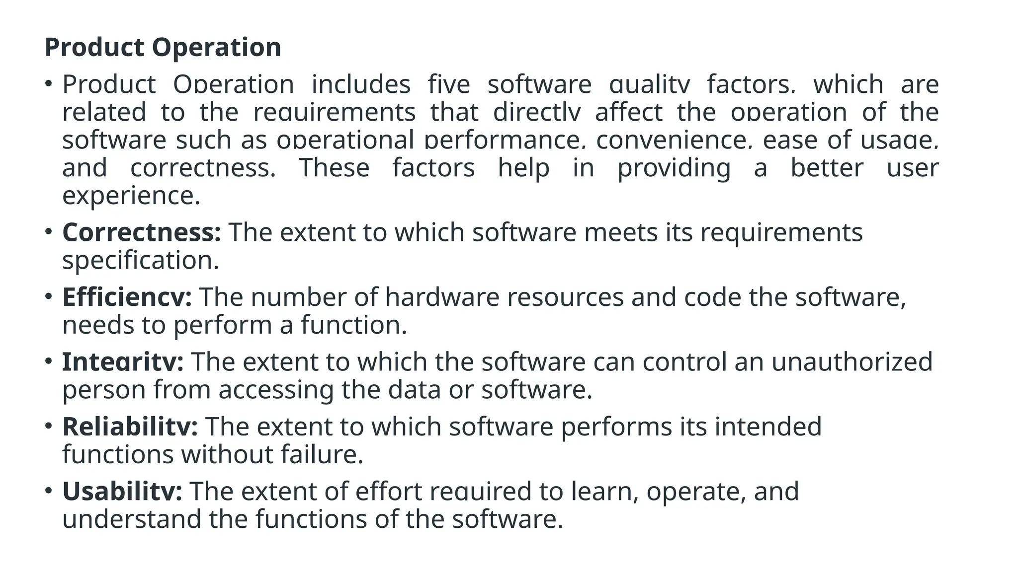 Product Operation
• Product Operation includes five software quality factors, which are
related to the requirements that directly affect the operation of the
software such as operational performance, convenience, ease of usage,
and correctness. These factors help in providing a better user
experience.
• Correctness: The extent to which software meets its requirements
specification.
• Efficiency: The number of hardware resources and code the software,
needs to perform a function.
• Integrity: The extent to which the software can control an unauthorized
person from accessing the data or software.
• Reliability: The extent to which software performs its intended
functions without failure.
• Usability: The extent of effort required to learn, operate, and
understand the functions of the software.
 