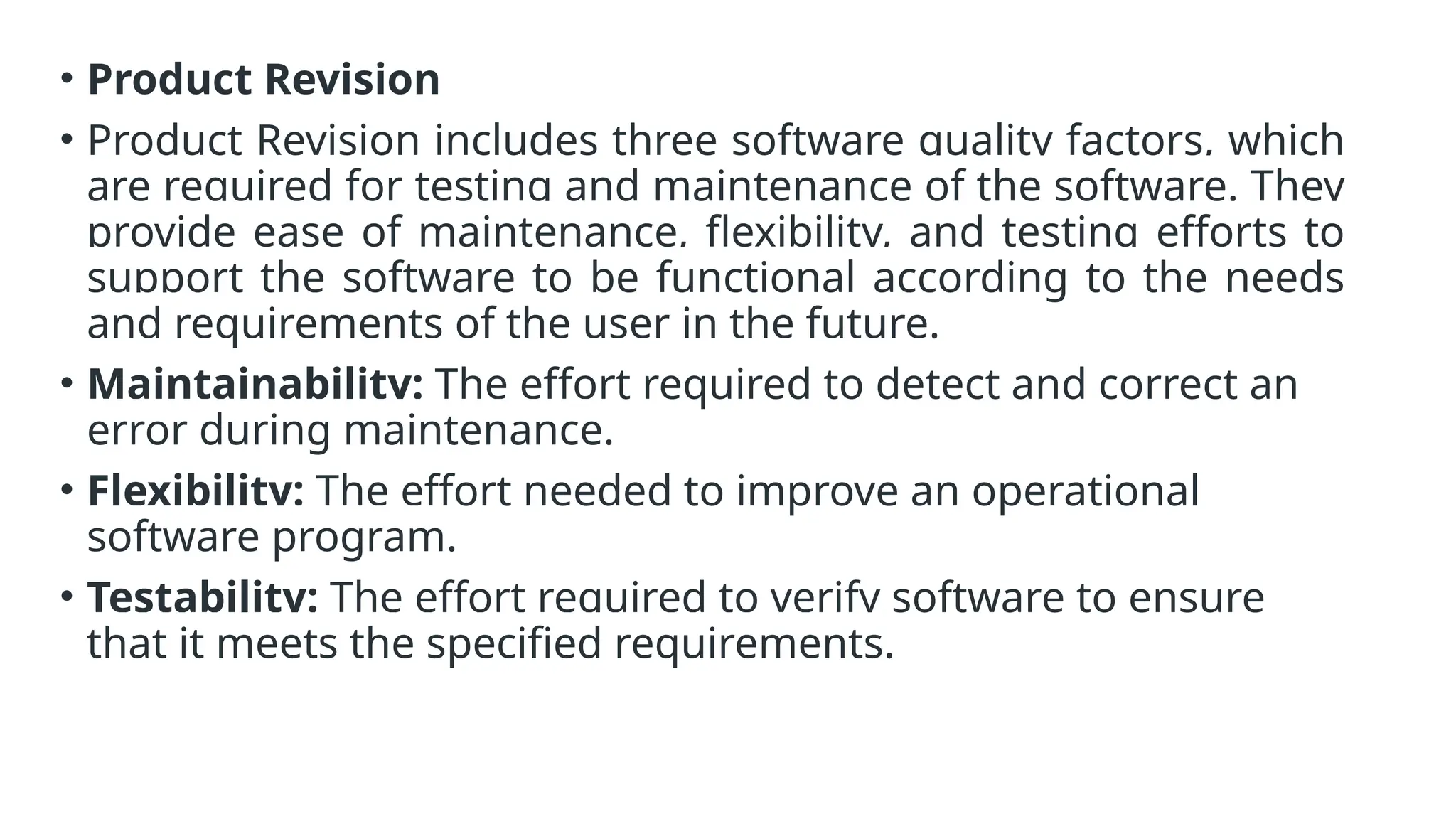 • Product Revision
• Product Revision includes three software quality factors, which
are required for testing and maintenance of the software. They
provide ease of maintenance, flexibility, and testing efforts to
support the software to be functional according to the needs
and requirements of the user in the future.
• Maintainability: The effort required to detect and correct an
error during maintenance.
• Flexibility: The effort needed to improve an operational
software program.
• Testability: The effort required to verify software to ensure
that it meets the specified requirements.
 