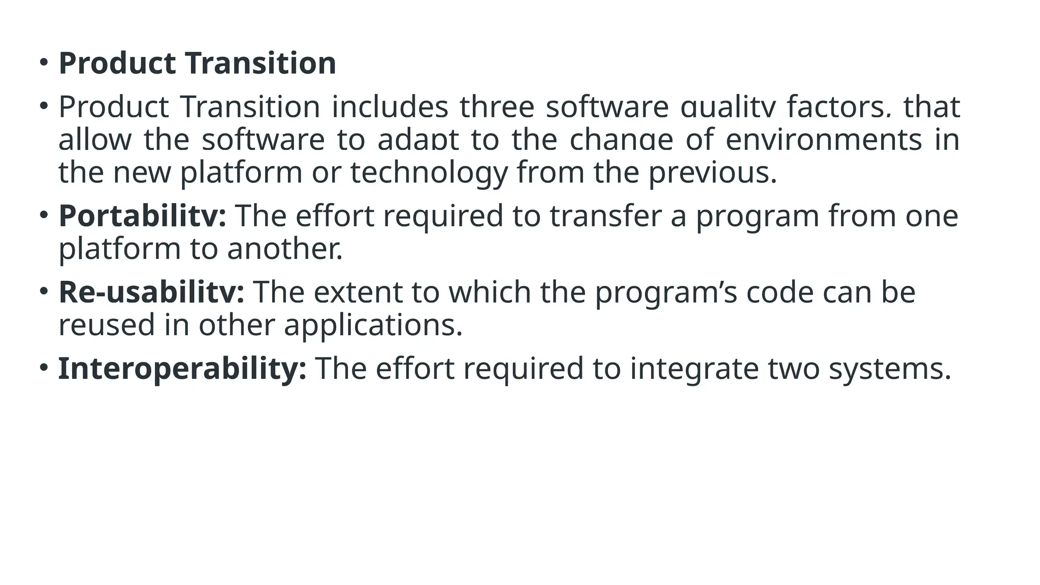 • Product Transition
• Product Transition includes three software quality factors, that
allow the software to adapt to the change of environments in
the new platform or technology from the previous.
• Portability: The effort required to transfer a program from one
platform to another.
• Re-usability: The extent to which the program’s code can be
reused in other applications.
• Interoperability: The effort required to integrate two systems.
 