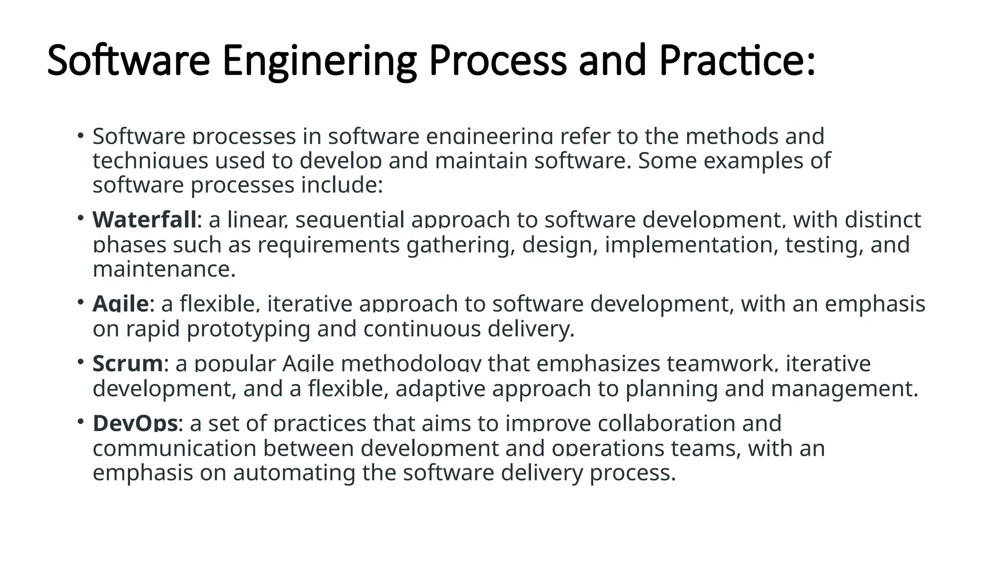 Software Enginering Process and Practice:
• Software processes in software engineering refer to the methods and
techniques used to develop and maintain software. Some examples of
software processes include:
• Waterfall: a linear, sequential approach to software development, with distinct
phases such as requirements gathering, design, implementation, testing, and
maintenance.
• Agile: a flexible, iterative approach to software development, with an emphasis
on rapid prototyping and continuous delivery.
• Scrum: a popular Agile methodology that emphasizes teamwork, iterative
development, and a flexible, adaptive approach to planning and management.
• DevOps: a set of practices that aims to improve collaboration and
communication between development and operations teams, with an
emphasis on automating the software delivery process.
 