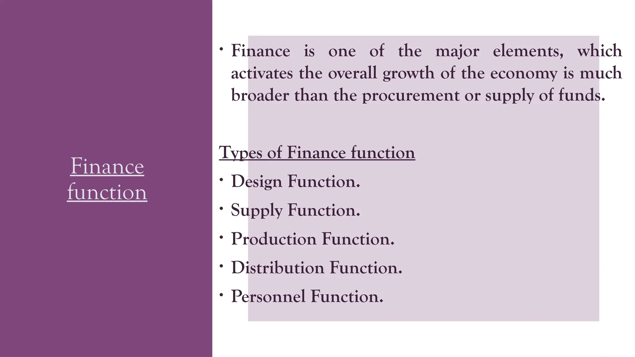 Finance
function
• Finance is one of the major elements, which
activates the overall growth of the economy is much
broader than the procurement or supply of funds.
Types of Finance function
• Design Function.
• Supply Function.
• Production Function.
• Distribution Function.
• Personnel Function.
 