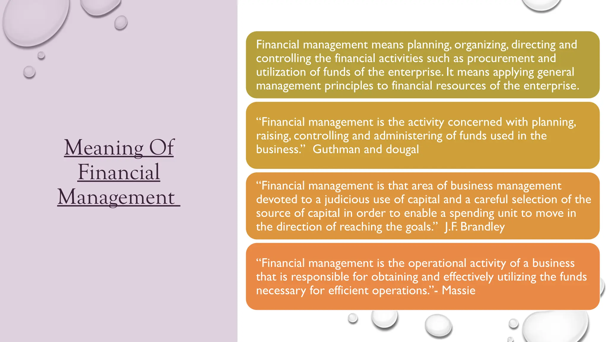 Meaning Of
Financial
Management
Financial management means planning, organizing, directing and
controlling the financial activities such as procurement and
utilization of funds of the enterprise. It means applying general
management principles to financial resources of the enterprise.
“Financial management is the activity concerned with planning,
raising, controlling and administering of funds used in the
business.” Guthman and dougal
“Financial management is that area of business management
devoted to a judicious use of capital and a careful selection of the
source of capital in order to enable a spending unit to move in
the direction of reaching the goals.” J.F. Brandley
“Financial management is the operational activity of a business
that is responsible for obtaining and effectively utilizing the funds
necessary for efficient operations.”- Massie
 