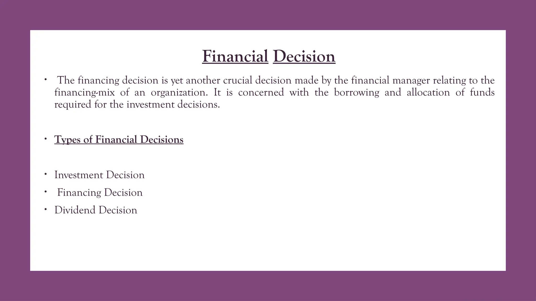 Financial Decision
• The financing decision is yet another crucial decision made by the financial manager relating to the
financing-mix of an organization. It is concerned with the borrowing and allocation of funds
required for the investment decisions.
• Types of Financial Decisions
• Investment Decision
• Financing Decision
• Dividend Decision
 