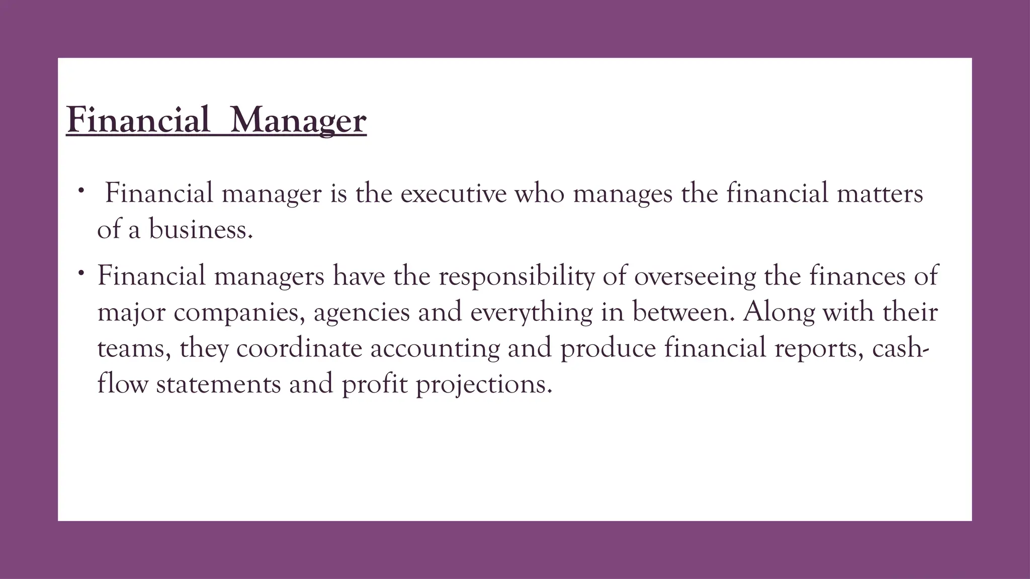 Financial Manager
• Financial manager is the executive who manages the financial matters
of a business.
• Financial managers have the responsibility of overseeing the finances of
major companies, agencies and everything in between. Along with their
teams, they coordinate accounting and produce financial reports, cash-
flow statements and profit projections.
 