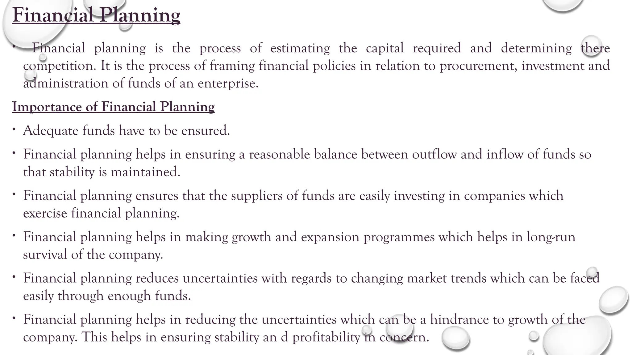 Financial Planning
• Financial planning is the process of estimating the capital required and determining there
competition. It is the process of framing financial policies in relation to procurement, investment and
administration of funds of an enterprise.
Importance of Financial Planning
• Adequate funds have to be ensured.
• Financial planning helps in ensuring a reasonable balance between outflow and inflow of funds so
that stability is maintained.
• Financial planning ensures that the suppliers of funds are easily investing in companies which
exercise financial planning.
• Financial planning helps in making growth and expansion programmes which helps in long-run
survival of the company.
• Financial planning reduces uncertainties with regards to changing market trends which can be faced
easily through enough funds.
• Financial planning helps in reducing the uncertainties which can be a hindrance to growth of the
company. This helps in ensuring stability an d profitability in concern.
 