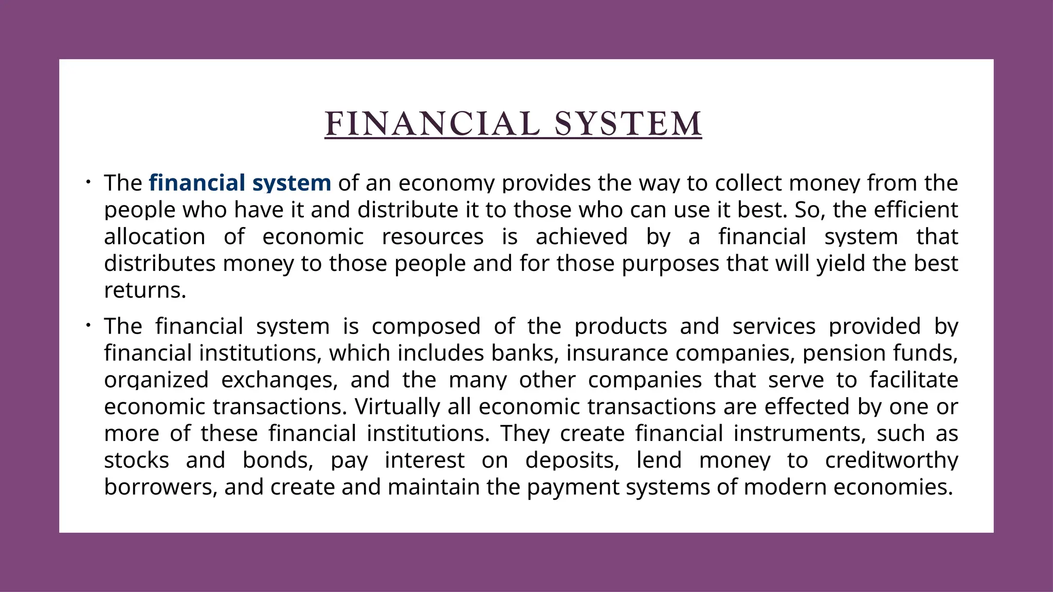 FINANCIAL SYSTEM
• The financial system of an economy provides the way to collect money from the
people who have it and distribute it to those who can use it best. So, the efficient
allocation of economic resources is achieved by a financial system that
distributes money to those people and for those purposes that will yield the best
returns.
• The financial system is composed of the products and services provided by
financial institutions, which includes banks, insurance companies, pension funds,
organized exchanges, and the many other companies that serve to facilitate
economic transactions. Virtually all economic transactions are effected by one or
more of these financial institutions. They create financial instruments, such as
stocks and bonds, pay interest on deposits, lend money to creditworthy
borrowers, and create and maintain the payment systems of modern economies.
 