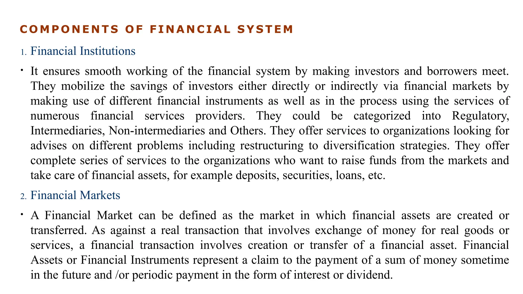 C O M P O N E N T S O F F I N A N C I A L S Y S T E M
1. Financial Institutions
• It ensures smooth working of the financial system by making investors and borrowers meet.
They mobilize the savings of investors either directly or indirectly via financial markets by
making use of different financial instruments as well as in the process using the services of
numerous financial services providers. They could be categorized into Regulatory,
Intermediaries, Non-intermediaries and Others. They offer services to organizations looking for
advises on different problems including restructuring to diversification strategies. They offer
complete series of services to the organizations who want to raise funds from the markets and
take care of financial assets, for example deposits, securities, loans, etc.
2. Financial Markets
• A Financial Market can be defined as the market in which financial assets are created or
transferred. As against a real transaction that involves exchange of money for real goods or
services, a financial transaction involves creation or transfer of a financial asset. Financial
Assets or Financial Instruments represent a claim to the payment of a sum of money sometime
in the future and /or periodic payment in the form of interest or dividend.
 