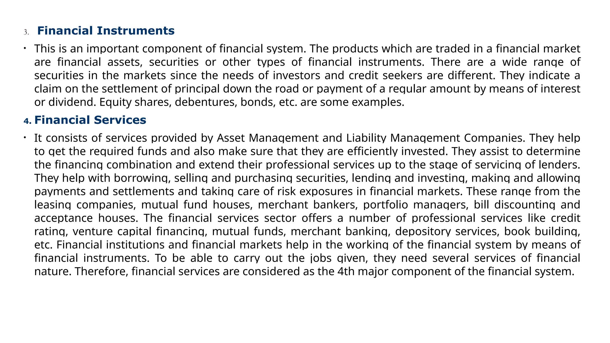 3. Financial Instruments
• This is an important component of financial system. The products which are traded in a financial market
are financial assets, securities or other types of financial instruments. There are a wide range of
securities in the markets since the needs of investors and credit seekers are different. They indicate a
claim on the settlement of principal down the road or payment of a regular amount by means of interest
or dividend. Equity shares, debentures, bonds, etc. are some examples.
4. Financial Services
• It consists of services provided by Asset Management and Liability Management Companies. They help
to get the required funds and also make sure that they are efficiently invested. They assist to determine
the financing combination and extend their professional services up to the stage of servicing of lenders.
They help with borrowing, selling and purchasing securities, lending and investing, making and allowing
payments and settlements and taking care of risk exposures in financial markets. These range from the
leasing companies, mutual fund houses, merchant bankers, portfolio managers, bill discounting and
acceptance houses. The financial services sector offers a number of professional services like credit
rating, venture capital financing, mutual funds, merchant banking, depository services, book building,
etc. Financial institutions and financial markets help in the working of the financial system by means of
financial instruments. To be able to carry out the jobs given, they need several services of financial
nature. Therefore, financial services are considered as the 4th major component of the financial system.
 