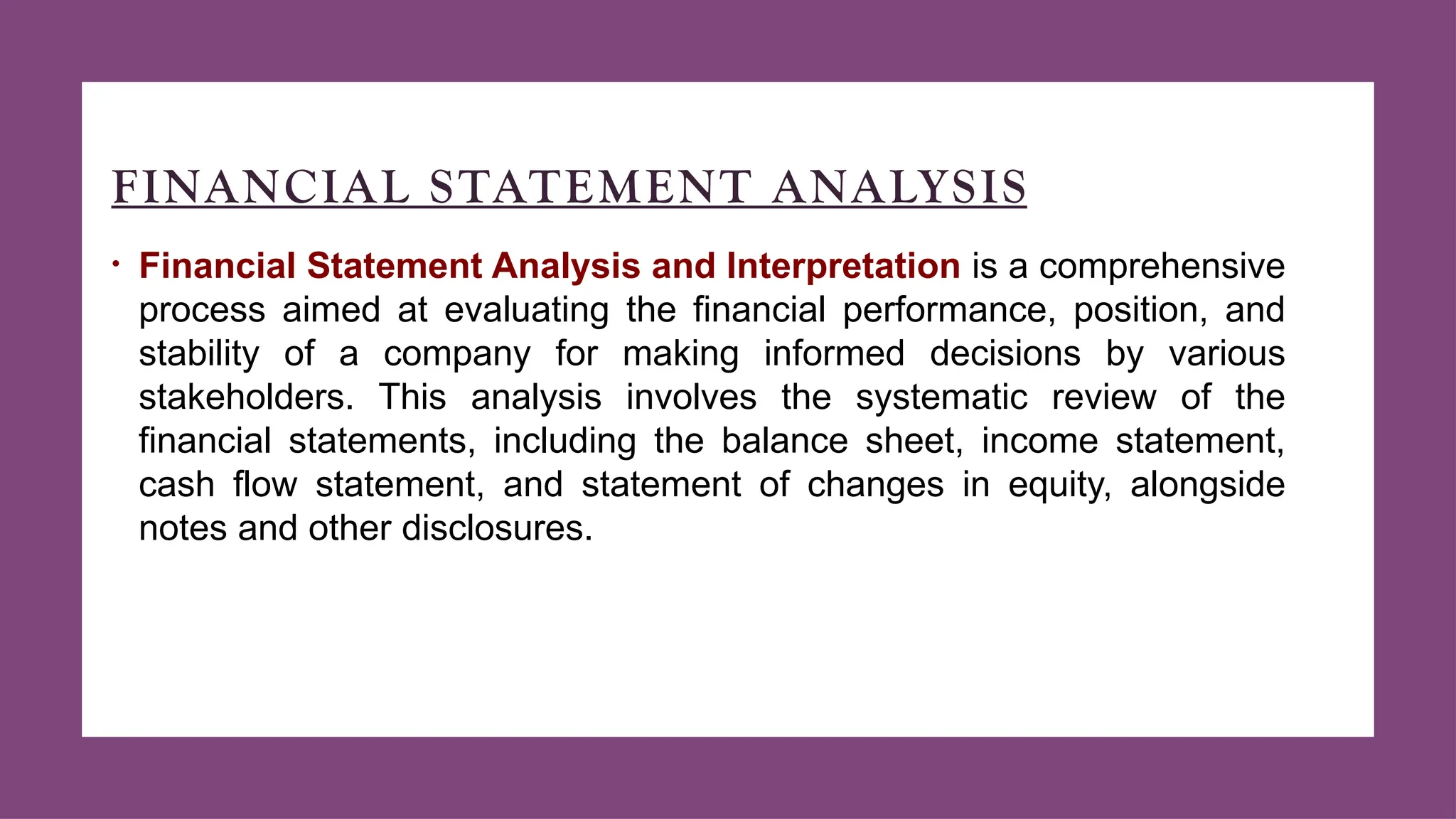 FINANCIAL STATEMENT ANALYSIS
• Financial Statement Analysis and Interpretation is a comprehensive
process aimed at evaluating the financial performance, position, and
stability of a company for making informed decisions by various
stakeholders. This analysis involves the systematic review of the
financial statements, including the balance sheet, income statement,
cash flow statement, and statement of changes in equity, alongside
notes and other disclosures.
 