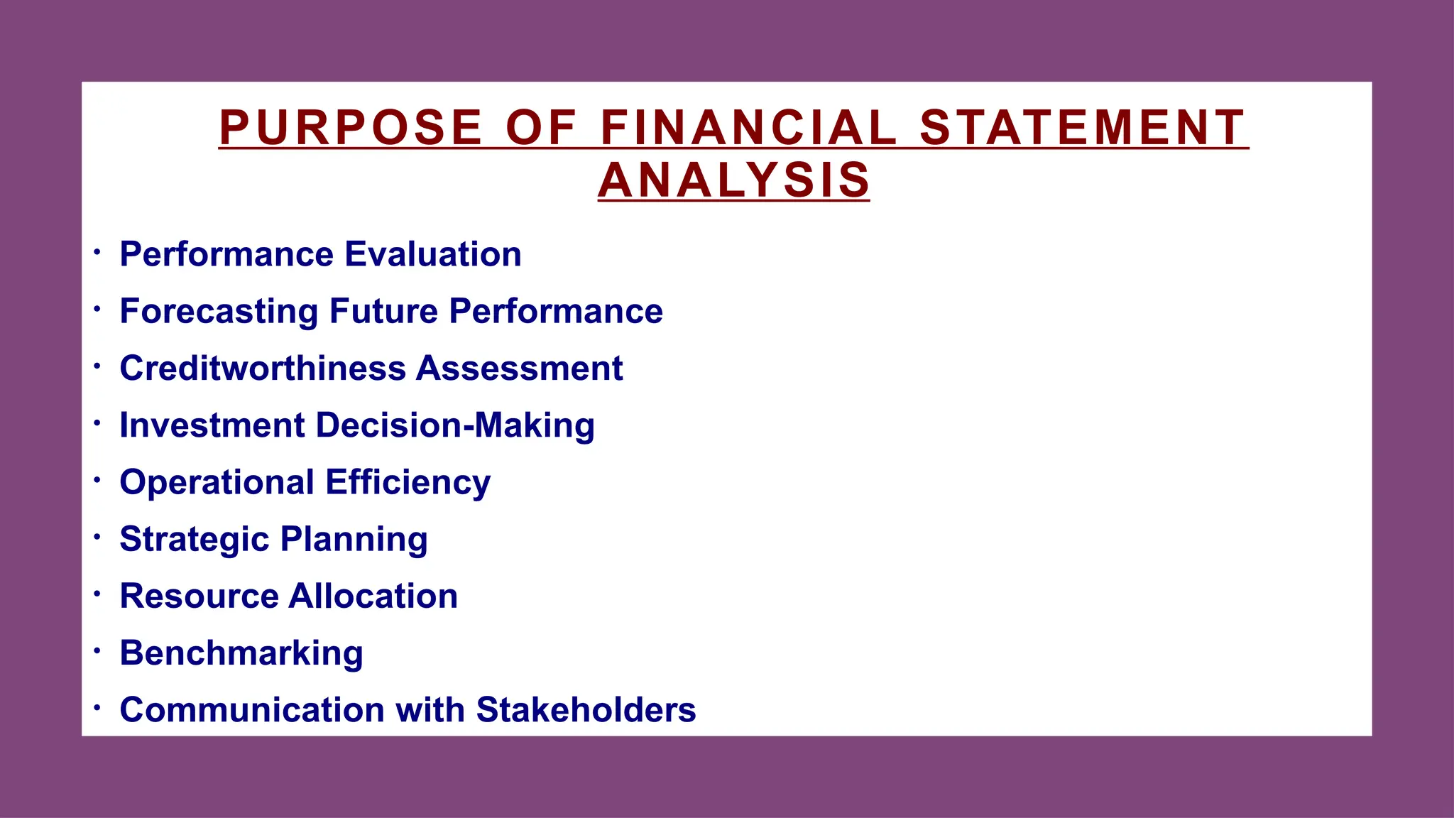 PURPOSE OF FINANCIAL STATEMENT
ANALYSIS
• Performance Evaluation
• Forecasting Future Performance
• Creditworthiness Assessment
• Investment Decision-Making
• Operational Efficiency
• Strategic Planning
• Resource Allocation
• Benchmarking
• Communication with Stakeholders
 