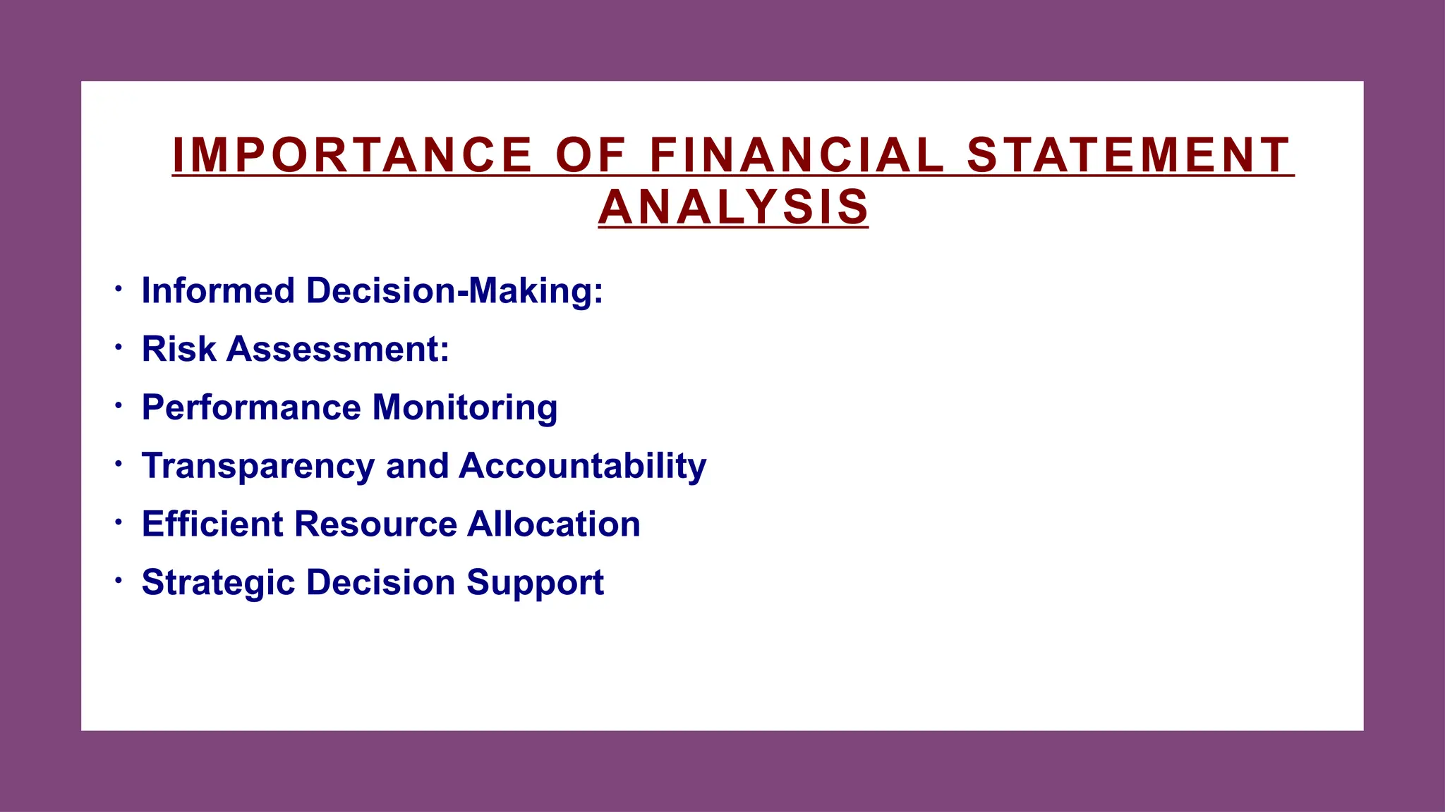 IMPORTANCE OF FINANCIAL STATEMENT
ANALYSIS
• Informed Decision-Making:
• Risk Assessment:
• Performance Monitoring
• Transparency and Accountability
• Efficient Resource Allocation
• Strategic Decision Support
 