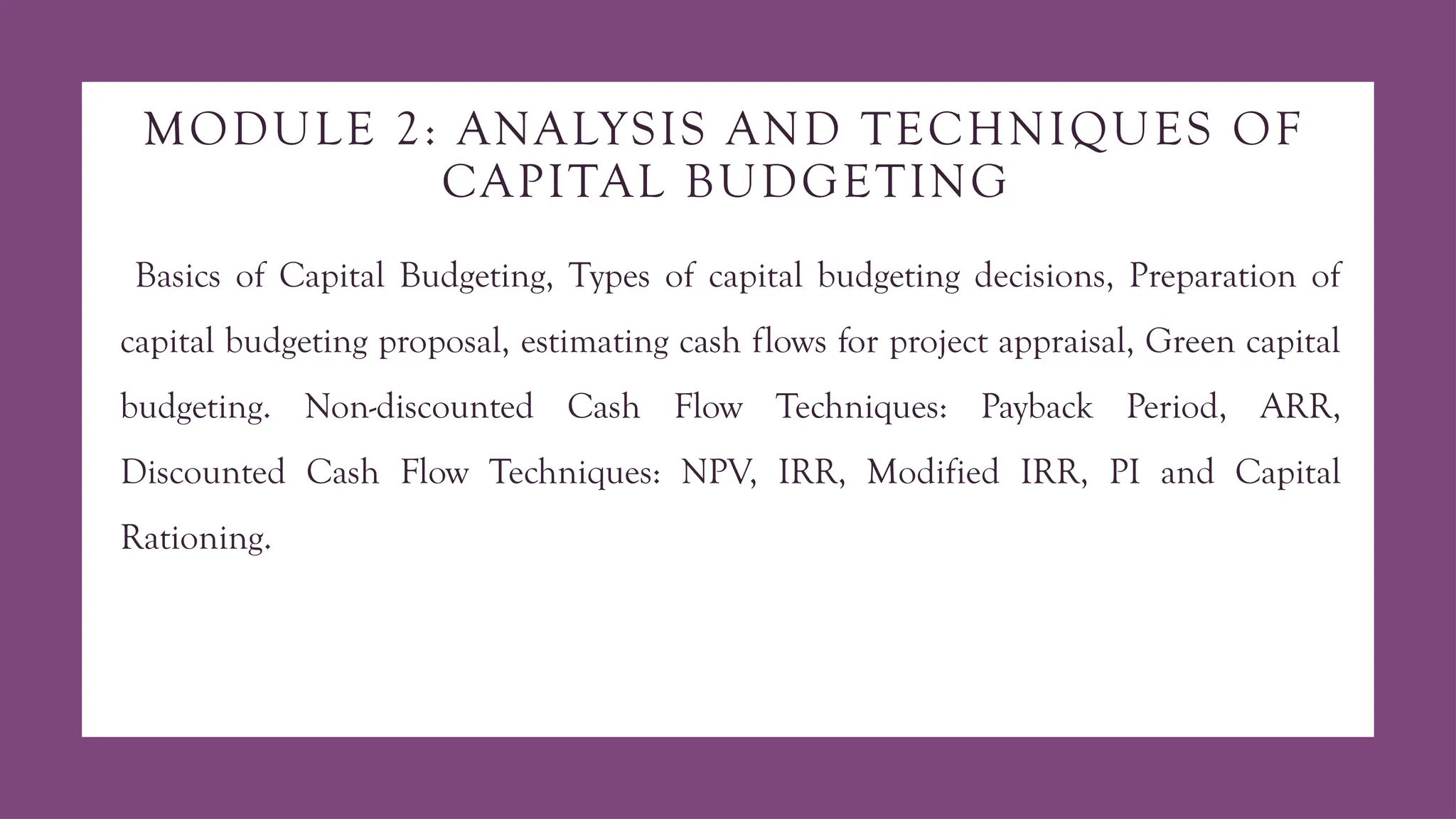 MODULE 2: ANALYSIS AND TECHNIQUES OF
CAPITAL BUDGETING
Basics of Capital Budgeting, Types of capital budgeting decisions, Preparation of
capital budgeting proposal, estimating cash flows for project appraisal, Green capital
budgeting. Non-discounted Cash Flow Techniques: Payback Period, ARR,
Discounted Cash Flow Techniques: NPV, IRR, Modified IRR, PI and Capital
Rationing.
 