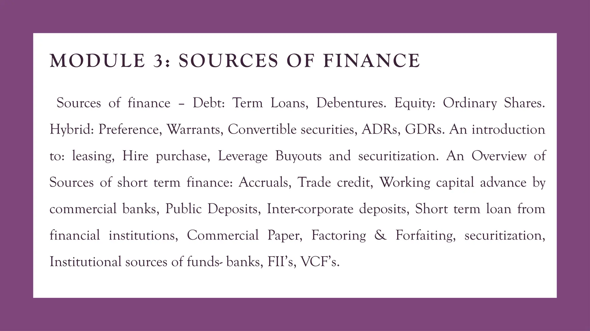 MODULE 3: SOURCES OF FINANCE
Sources of finance – Debt: Term Loans, Debentures. Equity: Ordinary Shares.
Hybrid: Preference, Warrants, Convertible securities, ADRs, GDRs. An introduction
to: leasing, Hire purchase, Leverage Buyouts and securitization. An Overview of
Sources of short term finance: Accruals, Trade credit, Working capital advance by
commercial banks, Public Deposits, Inter-corporate deposits, Short term loan from
financial institutions, Commercial Paper, Factoring & Forfaiting, securitization,
Institutional sources of funds- banks, FII’s, VCF’s.
 