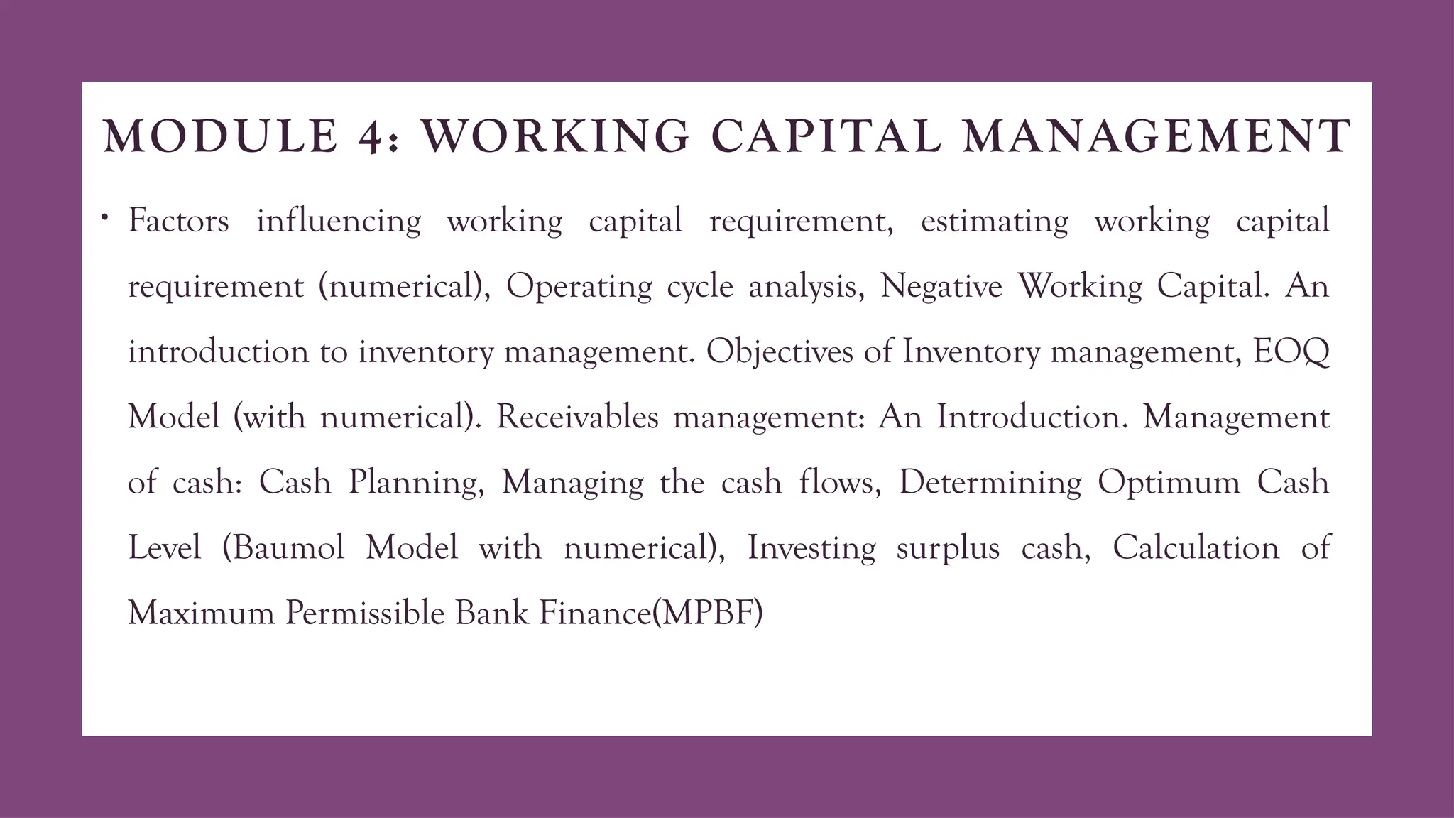 MODULE 4: WORKING CAPITAL MANAGEMENT
• Factors influencing working capital requirement, estimating working capital
requirement (numerical), Operating cycle analysis, Negative Working Capital. An
introduction to inventory management. Objectives of Inventory management, EOQ
Model (with numerical). Receivables management: An Introduction. Management
of cash: Cash Planning, Managing the cash flows, Determining Optimum Cash
Level (Baumol Model with numerical), Investing surplus cash, Calculation of
Maximum Permissible Bank Finance(MPBF)
 