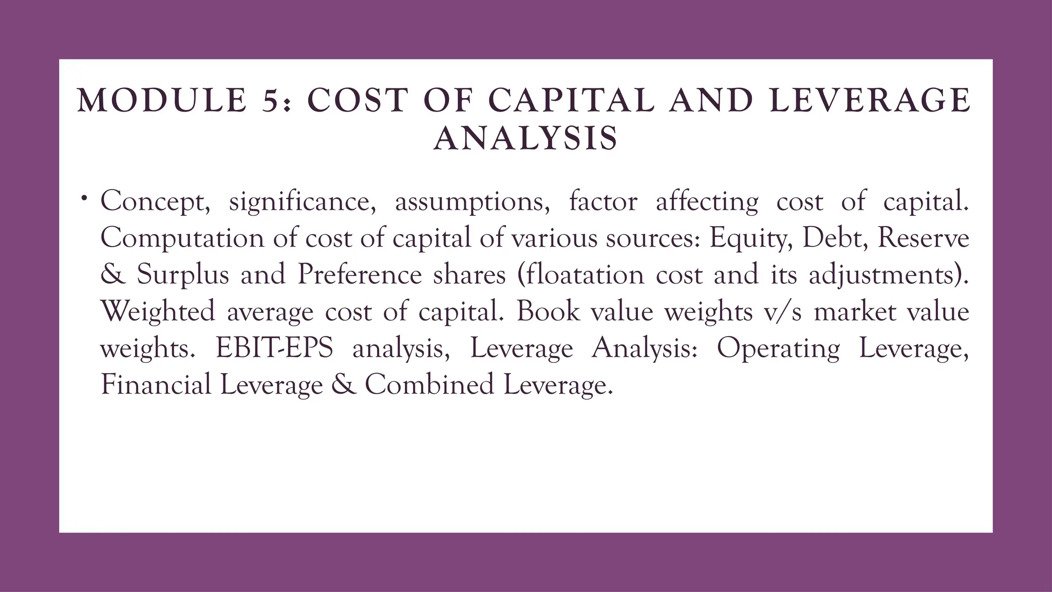 MODULE 5: COST OF CAPITAL AND LEVERAGE
ANALYSIS
• Concept, significance, assumptions, factor affecting cost of capital.
Computation of cost of capital of various sources: Equity, Debt, Reserve
& Surplus and Preference shares (floatation cost and its adjustments).
Weighted average cost of capital. Book value weights v/s market value
weights. EBIT-EPS analysis, Leverage Analysis: Operating Leverage,
Financial Leverage & Combined Leverage.
 