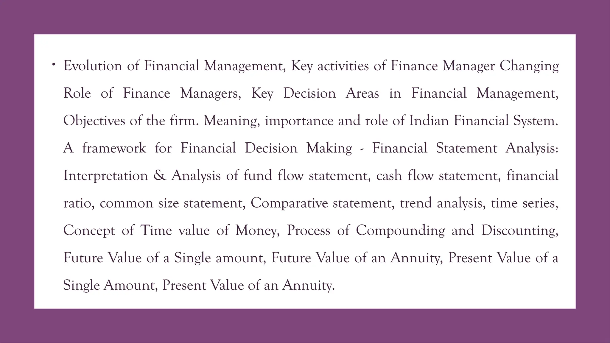 • Evolution of Financial Management, Key activities of Finance Manager Changing
Role of Finance Managers, Key Decision Areas in Financial Management,
Objectives of the firm. Meaning, importance and role of Indian Financial System.
A framework for Financial Decision Making - Financial Statement Analysis:
Interpretation & Analysis of fund flow statement, cash flow statement, financial
ratio, common size statement, Comparative statement, trend analysis, time series,
Concept of Time value of Money, Process of Compounding and Discounting,
Future Value of a Single amount, Future Value of an Annuity, Present Value of a
Single Amount, Present Value of an Annuity.
 