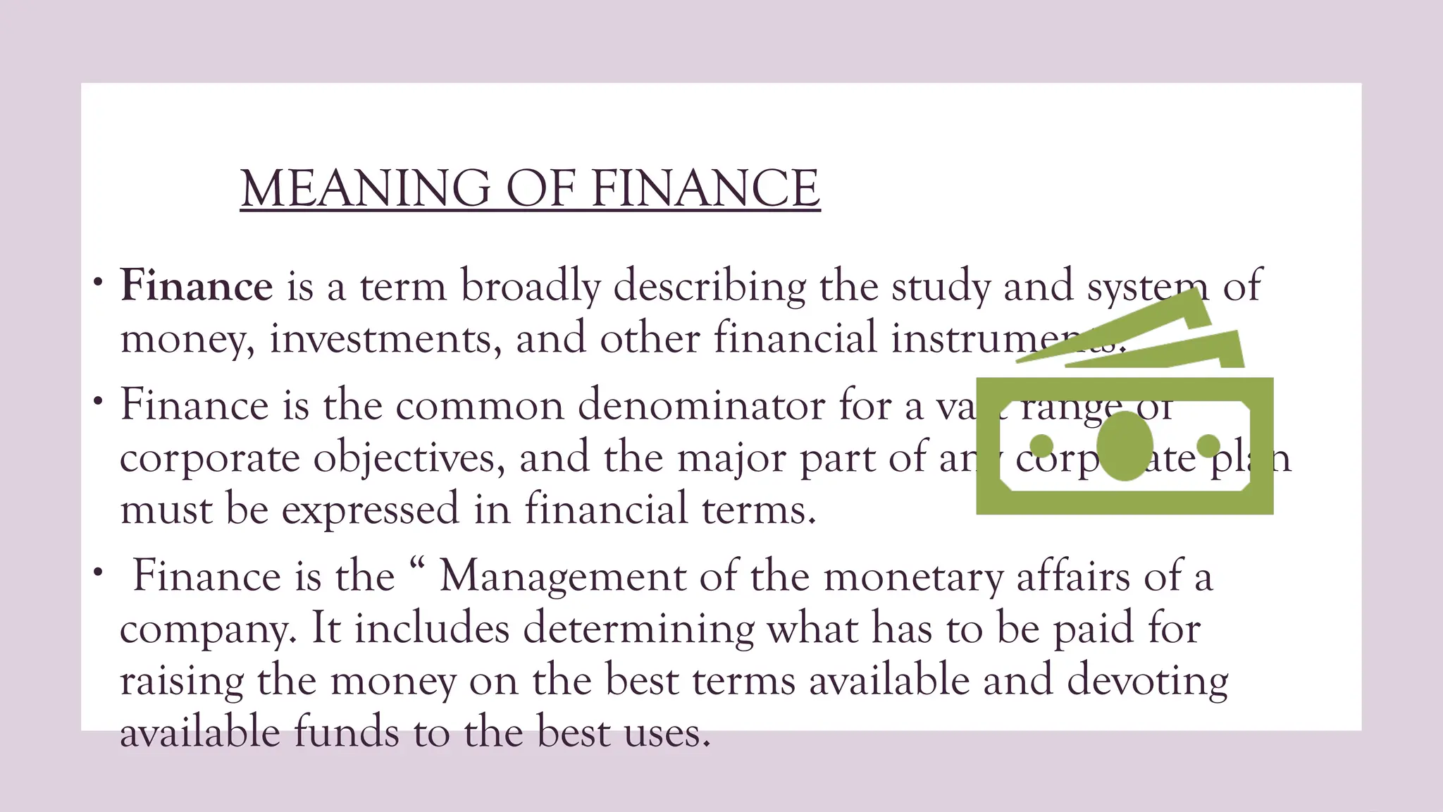 MEANING OF FINANCE
• Finance is a term broadly describing the study and system of
money, investments, and other financial instruments.
• Finance is the common denominator for a vast range of
corporate objectives, and the major part of any corporate plan
must be expressed in financial terms.
• Finance is the “ Management of the monetary affairs of a
company. It includes determining what has to be paid for
raising the money on the best terms available and devoting
available funds to the best uses.
 