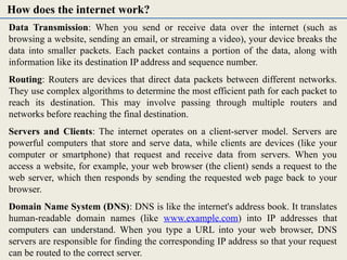 Data Transmission: When you send or receive data over the internet (such as
browsing a website, sending an email, or streaming a video), your device breaks the
data into smaller packets. Each packet contains a portion of the data, along with
information like its destination IP address and sequence number.
Routing: Routers are devices that direct data packets between different networks.
They use complex algorithms to determine the most efficient path for each packet to
reach its destination. This may involve passing through multiple routers and
networks before reaching the final destination.
Servers and Clients: The internet operates on a client-server model. Servers are
powerful computers that store and serve data, while clients are devices (like your
computer or smartphone) that request and receive data from servers. When you
access a website, for example, your web browser (the client) sends a request to the
web server, which then responds by sending the requested web page back to your
browser.
Domain Name System (DNS): DNS is like the internet's address book. It translates
human-readable domain names (like www.example.com) into IP addresses that
computers can understand. When you type a URL into your web browser, DNS
servers are responsible for finding the corresponding IP address so that your request
can be routed to the correct server.
How does the internet work?
 