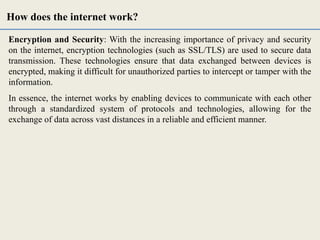 Encryption and Security: With the increasing importance of privacy and security
on the internet, encryption technologies (such as SSL/TLS) are used to secure data
transmission. These technologies ensure that data exchanged between devices is
encrypted, making it difficult for unauthorized parties to intercept or tamper with the
information.
In essence, the internet works by enabling devices to communicate with each other
through a standardized system of protocols and technologies, allowing for the
exchange of data across vast distances in a reliable and efficient manner.
How does the internet work?
 