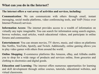 The internet offers a vast array of activities and services, including:
Communication: We can communicate with others through email, instant
messaging, social media platforms, video conferencing tools, and VoIP (Voice over
Internet Protocol) services.
Information Access: The internet provides access to a wealth of information on
virtually any topic imaginable. You can search for information using search engines,
browse websites, read articles, watch educational videos, and participate in online
forums and communities.
Entertainment: You can stream movies, TV shows, music, and videos on platforms
like Netflix, YouTube, Spotify, and Twitch. Additionally, online gaming allows you
to play video games with others from around the world.
Online Shopping: E-commerce platforms like Amazon, eBay, and Alibaba enable
you to shop for a wide range of products and services online, from groceries and
clothing to electronics and digital goods.
Education and Learning: The internet offers numerous opportunities for learning
and skill development through online courses, tutorials, educational websites, and
virtual classrooms.
What can you do in the Internet?
 