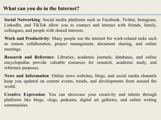 Social Networking: Social media platforms such as Facebook, Twitter, Instagram,
LinkedIn, and TikTok allow you to connect and interact with friends, family,
colleagues, and people with shared interests.
Work and Productivity: Many people use the internet for work-related tasks such
as remote collaboration, project management, document sharing, and online
meetings.
Research and Reference: Libraries, academic journals, databases, and online
encyclopedias provide valuable resources for research, academic study, and
reference purposes.
News and Information: Online news websites, blogs, and social media channels
keep you updated on current events, trends, and developments from around the
world.
Creative Expression: You can showcase your creativity and talents through
platforms like blogs, vlogs, podcasts, digital art galleries, and online writing
communities.
What can you do in the Internet?
 
