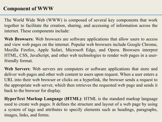 The World Wide Web (WWW) is composed of several key components that work
together to facilitate the creation, sharing, and accessing of information across the
internet. These components include:
Web Browsers: Web browsers are software applications that allow users to access
and view web pages on the internet. Popular web browsers include Google Chrome,
Mozilla Firefox, Apple Safari, Microsoft Edge, and Opera. Browsers interpret
HTML, CSS, JavaScript, and other web technologies to render web pages in a user-
friendly format.
Web Servers: Web servers are computers or software applications that store and
deliver web pages and other web content to users upon request. When a user enters a
URL into their web browser or clicks on a hyperlink, the browser sends a request to
the appropriate web server, which then retrieves the requested web page and sends it
back to the browser for display.
HyperText Markup Language (HTML): HTML is the standard markup language
used to create web pages. It defines the structure and layout of a web page by using
a system of tags and attributes to specify elements such as headings, paragraphs,
images, links, and forms.
Component of WWW
 