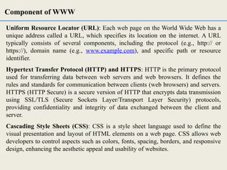 Uniform Resource Locator (URL): Each web page on the World Wide Web has a
unique address called a URL, which specifies its location on the internet. A URL
typically consists of several components, including the protocol (e.g., http:// or
https://), domain name (e.g., www.example.com), and specific path or resource
identifier.
Hypertext Transfer Protocol (HTTP) and HTTPS: HTTP is the primary protocol
used for transferring data between web servers and web browsers. It defines the
rules and standards for communication between clients (web browsers) and servers.
HTTPS (HTTP Secure) is a secure version of HTTP that encrypts data transmission
using SSL/TLS (Secure Sockets Layer/Transport Layer Security) protocols,
providing confidentiality and integrity of data exchanged between the client and
server.
Cascading Style Sheets (CSS): CSS is a style sheet language used to define the
visual presentation and layout of HTML elements on a web page. CSS allows web
developers to control aspects such as colors, fonts, spacing, borders, and responsive
design, enhancing the aesthetic appeal and usability of websites.
Component of WWW
 