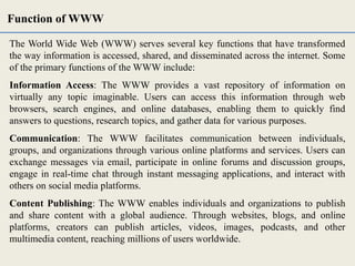 The World Wide Web (WWW) serves several key functions that have transformed
the way information is accessed, shared, and disseminated across the internet. Some
of the primary functions of the WWW include:
Information Access: The WWW provides a vast repository of information on
virtually any topic imaginable. Users can access this information through web
browsers, search engines, and online databases, enabling them to quickly find
answers to questions, research topics, and gather data for various purposes.
Communication: The WWW facilitates communication between individuals,
groups, and organizations through various online platforms and services. Users can
exchange messages via email, participate in online forums and discussion groups,
engage in real-time chat through instant messaging applications, and interact with
others on social media platforms.
Content Publishing: The WWW enables individuals and organizations to publish
and share content with a global audience. Through websites, blogs, and online
platforms, creators can publish articles, videos, images, podcasts, and other
multimedia content, reaching millions of users worldwide.
Function of WWW
 
