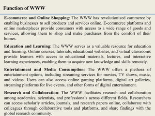 E-commerce and Online Shopping: The WWW has revolutionized commerce by
enabling businesses to sell products and services online. E-commerce platforms and
online marketplaces provide consumers with access to a wide range of goods and
services, allowing them to shop and make purchases from the comfort of their
homes.
Education and Learning: The WWW serves as a valuable resource for education
and learning. Online courses, tutorials, educational websites, and virtual classrooms
provide learners with access to educational materials, lectures, and interactive
learning experiences, enabling them to acquire new knowledge and skills remotely.
Entertainment and Media Consumption: The WWW offers a plethora of
entertainment options, including streaming services for movies, TV shows, music,
and videos. Users can also access online gaming platforms, digital art galleries,
streaming platforms for live events, and other forms of digital entertainment.
Research and Collaboration: The WWW facilitates research and collaboration
among academics, scientists, and professionals across different fields. Researchers
can access scholarly articles, journals, and research papers online, collaborate with
colleagues through collaborative tools and platforms, and share findings with the
global research community.
Function of WWW
 
