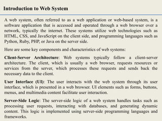 A web system, often referred to as a web application or web-based system, is a
software application that is accessed and operated through a web browser over a
network, typically the internet. These systems utilize web technologies such as
HTML, CSS, and JavaScript on the client side, and programming languages such as
Python, Ruby, PHP, or Java on the server side.
Here are some key components and characteristics of web systems:
Client-Server Architecture: Web systems typically follow a client-server
architecture. The client, which is usually a web browser, requests resources or
services from the server, which processes these requests and sends back the
necessary data to the client.
User Interface (UI): The user interacts with the web system through its user
interface, which is presented in a web browser. UI elements such as forms, buttons,
menus, and multimedia content facilitate user interaction.
Server-Side Logic: The server-side logic of a web system handles tasks such as
processing user requests, interacting with databases, and generating dynamic
content. This logic is implemented using server-side programming languages and
frameworks.
Introduction to Web System
 