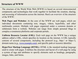 The structure of the World Wide Web (WWW) is based on several interconnected
components and technologies that work together to facilitate the creation, sharing,
and accessing of information across the internet. Here's an overview of the structure
of the WWW:
Web Pages and Websites: At the core of the WWW are web pages, which are
individual documents containing text, images, videos, hyperlinks, and other
multimedia content. Multiple web pages organized under a common domain or
subdomain form a website. Websites can range from simple personal blogs to
complex e-commerce platforms and corporate portals.
Uniform Resource Locator (URL): Each web page on the WWW has a unique
address called a URL, which specifies its location on the internet. A URL typically
consists of several components, including the protocol (e.g., http:// or https://),
domain name (e.g., www.example.com), and specific path or resource identifier.
HyperText Markup Language (HTML): HTML is the standard markup language
used to create web pages. It defines the structure and layout of a web page by using
a system of tags and attributes to specify elements such as headings, paragraphs,
images, links, and forms.
Structure of WWW
 
