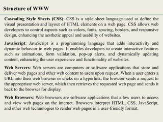 Cascading Style Sheets (CSS): CSS is a style sheet language used to define the
visual presentation and layout of HTML elements on a web page. CSS allows web
developers to control aspects such as colors, fonts, spacing, borders, and responsive
design, enhancing the aesthetic appeal and usability of websites.
JavaScript: JavaScript is a programming language that adds interactivity and
dynamic behavior to web pages. It enables developers to create interactive features
such as animations, form validation, pop-up alerts, and dynamically updating
content, enhancing the user experience and functionality of websites.
Web Servers: Web servers are computers or software applications that store and
deliver web pages and other web content to users upon request. When a user enters a
URL into their web browser or clicks on a hyperlink, the browser sends a request to
the appropriate web server, which then retrieves the requested web page and sends it
back to the browser for display.
Web Browsers: Web browsers are software applications that allow users to access
and view web pages on the internet. Browsers interpret HTML, CSS, JavaScript,
and other web technologies to render web pages in a user-friendly format.
Structure of WWW
 