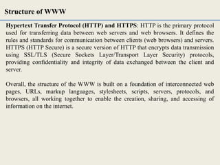 Hypertext Transfer Protocol (HTTP) and HTTPS: HTTP is the primary protocol
used for transferring data between web servers and web browsers. It defines the
rules and standards for communication between clients (web browsers) and servers.
HTTPS (HTTP Secure) is a secure version of HTTP that encrypts data transmission
using SSL/TLS (Secure Sockets Layer/Transport Layer Security) protocols,
providing confidentiality and integrity of data exchanged between the client and
server.
Overall, the structure of the WWW is built on a foundation of interconnected web
pages, URLs, markup languages, stylesheets, scripts, servers, protocols, and
browsers, all working together to enable the creation, sharing, and accessing of
information on the internet.
Structure of WWW
 